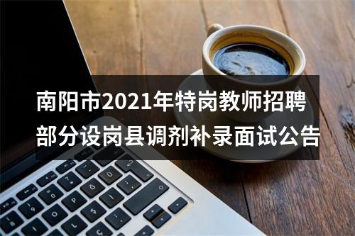 南阳市2021年特岗教师招聘部分设岗县调剂补录面试公告 图片